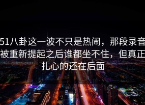 51八卦这一波不只是热闹，那段录音被重新提起之后谁都坐不住，但真正扎心的还在后面
