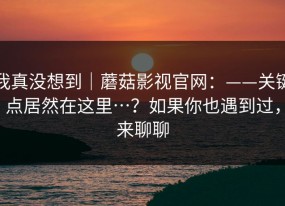 我真没想到｜蘑菇影视官网：——关键点居然在这里…？如果你也遇到过，来聊聊