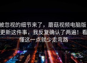 被忽视的细节来了，蘑菇视频电脑版：更新这件事，我反复确认了两遍！看懂这一点就少走弯路