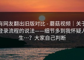 有网友翻出旧版对比 - 蘑菇视频｜关于登录流程的说法——细节多到我怀疑人生…？大家自己判断