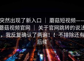突然出现了新入口 ｜ 蘑菇短视频——蘑菇视频官网 ｜ 关于官网跳转的说法，我反复确认了两遍！！不排除还有后续