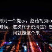 昨晚刷到一个提示，蘑菇视频ios；午休的时候，这次终于说清楚？想省时间就照这个来