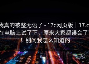 我真的被整无语了 - 17c网页版｜17.c，在电脑上试了下，原来大家都误会了？！别问我怎么知道的