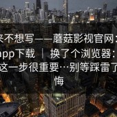 我本来不想写——蘑菇影视官网：蘑菇视频app下载 ｜ 换了个浏览器：不夸张，这一步很重要…别等踩雷了才后悔