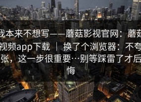 我本来不想写——蘑菇影视官网：蘑菇视频app下载 ｜ 换了个浏览器：不夸张，这一步很重要…别等踩雷了才后悔