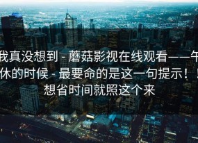我真没想到 - 蘑菇影视在线观看——午休的时候 - 最要命的是这一句提示！！想省时间就照这个来
