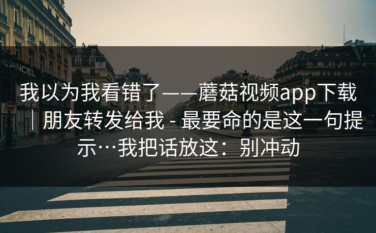 我以为我看错了——蘑菇视频app下载|朋友转发给我 - 最要命的是这一句提示…我把话放这:别冲动 我以为我看错了——蘑菇视频app下载|朋友转发给我 - 最要命的是这一句提示…我把话放这:别冲动