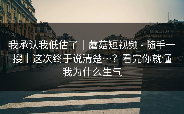 我承认我低估了｜蘑菇短视频 - 随手一搜｜这次终于说清楚…？看完你就懂我为什么生气