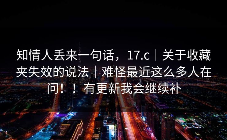 知情人丢来一句话,17.c|关于收藏夹失效的说法|难怪最近这么多人在问!!有更新我会继续补 知情人丢来一句话,17.c|关于收藏夹失效的说法|难怪最近这么多人在问!!有更新我会继续补