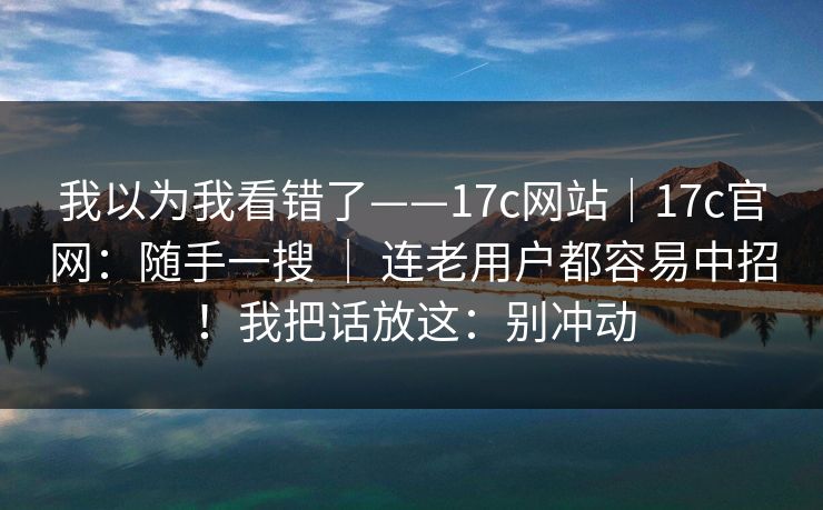 我以为我看错了——17c网站｜17c官网：随手一搜 ｜ 连老用户都容易中招！我把话放这：别冲动