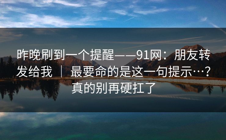 昨晚刷到一个提醒——91网:朋友转发给我 | 最要命的是这一句提示…?真的别再硬扛了 昨晚刷到一个提醒——91网:朋友转发给我 | 最要命的是这一句提示…?真的别再硬扛了