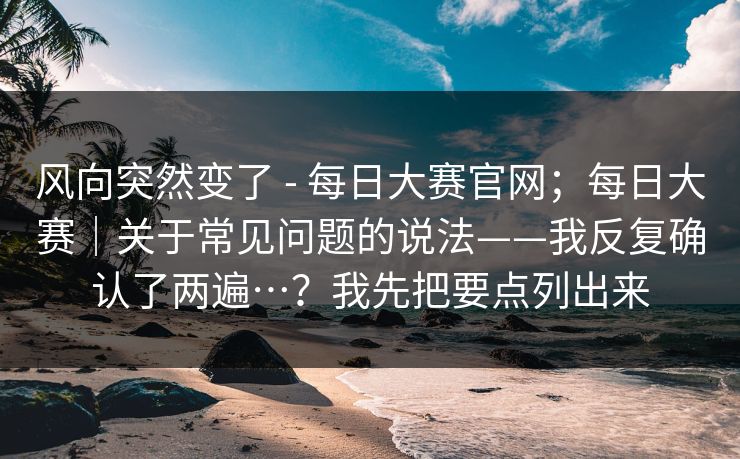 风向突然变了 - 每日大赛官网;每日大赛|关于常见问题的说法——我反复确认了两遍…?我先把要点列出来 风向突然变了 - 每日大赛官网;每日大赛|关于常见问题的说法——我反复确认了两遍…?我先把要点列出来
