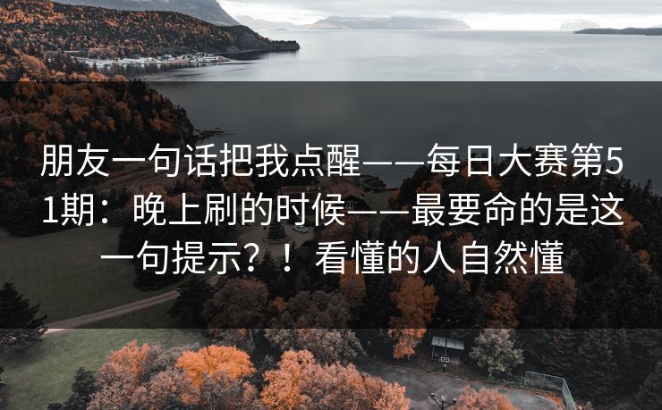 朋友一句话把我点醒——每日大赛第51期:晚上刷的时候——最要命的是这一句提示?!看懂的人自然懂 朋友一句话把我点醒——每日大赛第51期:晚上刷的时候——最要命的是这一句提示?!看懂的人自然懂