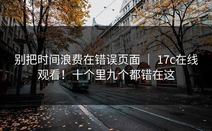 别把时间浪费在错误页面 | 17c在线观看!十个里九个都错在这 别把时间浪费在错误页面 | 17c在线观看!十个里九个都错在这