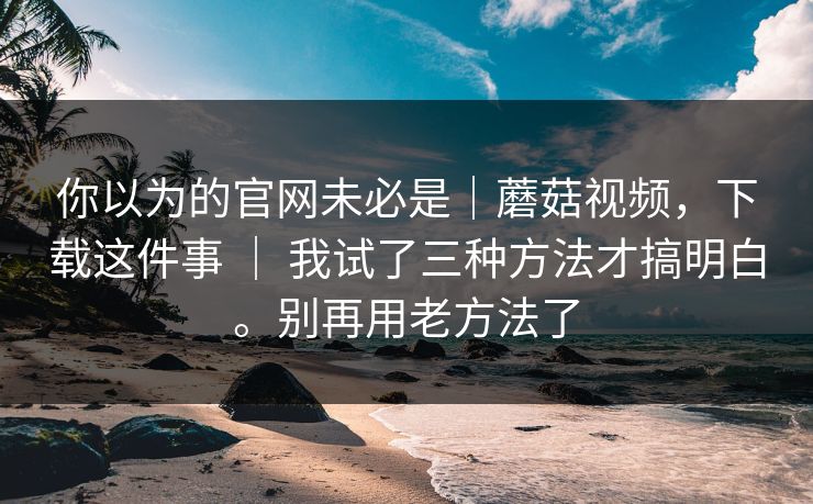 你以为的官网未必是|蘑菇视频,下载这件事 | 我试了三种方法才搞明白。别再用老方法了 你以为的官网未必是|蘑菇视频,下载这件事 | 我试了三种方法才搞明白。别再用老方法了