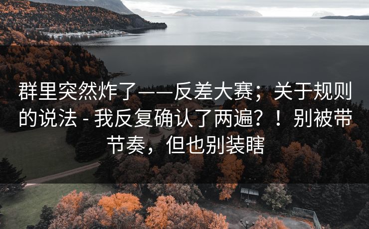 群里突然炸了——反差大赛;关于规则的说法 - 我反复确认了两遍?!别被带节奏,但也别装瞎 群里突然炸了——反差大赛;关于规则的说法 - 我反复确认了两遍?!别被带节奏,但也别装瞎