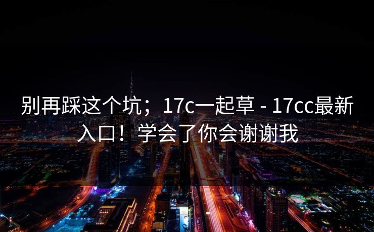 别再踩这个坑;17c一起草 - 17cc最新入口!学会了你会谢谢我 别再踩这个坑;17c一起草 - 17cc最新入口!学会了你会谢谢我