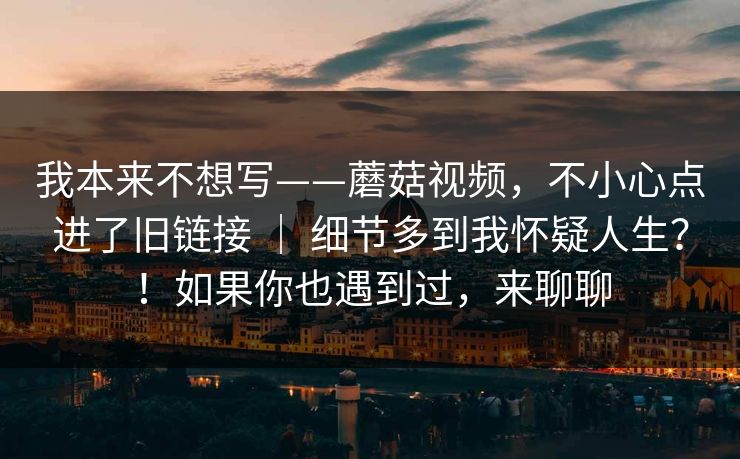 我本来不想写——蘑菇视频,不小心点进了旧链接 | 细节多到我怀疑人生?!如果你也遇到过,来聊聊 我本来不想写——蘑菇视频,不小心点进了旧链接 | 细节多到我怀疑人生?!如果你也遇到过,来聊聊