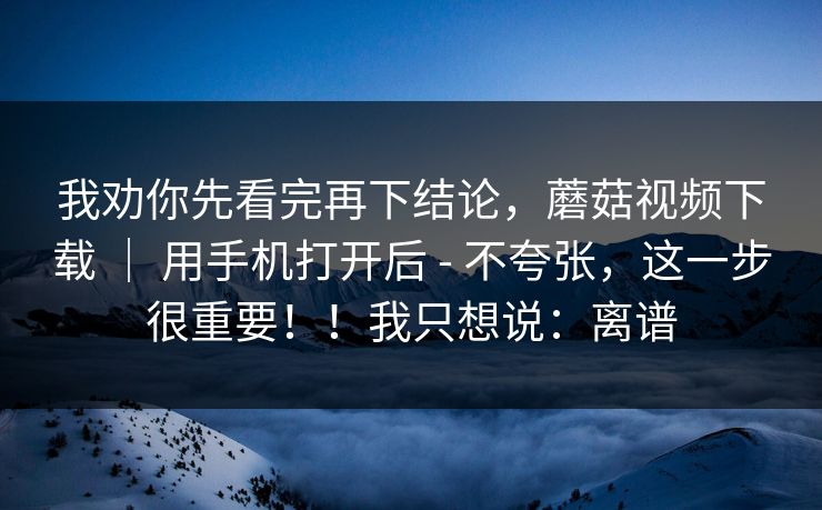 我劝你先看完再下结论,蘑菇视频下载 | 用手机打开后 - 不夸张,这一步很重要!!我只想说:离谱 我劝你先看完再下结论,蘑菇视频下载 | 用手机打开后 - 不夸张,这一步很重要!!我只想说:离谱