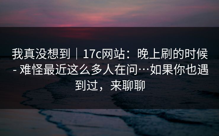 我真没想到|17c网站:晚上刷的时候 - 难怪最近这么多人在问…如果你也遇到过,来聊聊 我真没想到|17c网站:晚上刷的时候 - 难怪最近这么多人在问…如果你也遇到过,来聊聊
