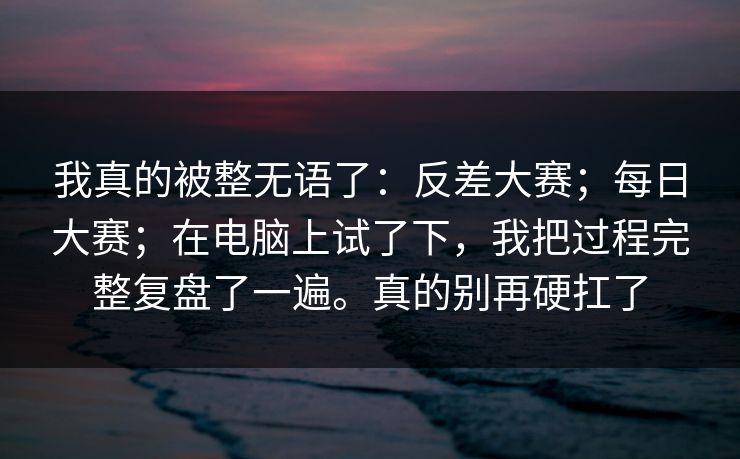 我真的被整无语了:反差大赛;每日大赛;在电脑上试了下,我把过程完整复盘了一遍。真的别再硬扛了 我真的被整无语了:反差大赛;每日大赛;在电脑上试了下,我把过程完整复盘了一遍。真的别再硬扛了