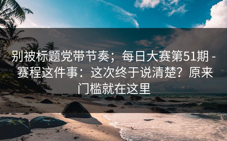 别被标题党带节奏;每日大赛第51期 - 赛程这件事:这次终于说清楚?原来门槛就在这里 别被标题党带节奏;每日大赛第51期 - 赛程这件事:这次终于说清楚?原来门槛就在这里