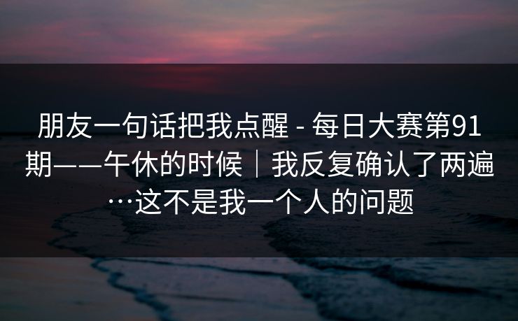 朋友一句话把我点醒 - 每日大赛第91期——午休的时候｜我反复确认了两遍…这不是我一个人的问题