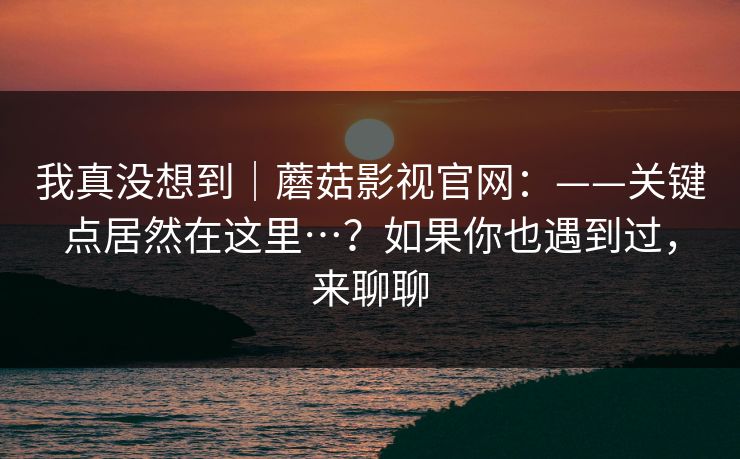 我真没想到|蘑菇影视官网:——关键点居然在这里…?如果你也遇到过,来聊聊 我真没想到|蘑菇影视官网:——关键点居然在这里…?如果你也遇到过,来聊聊