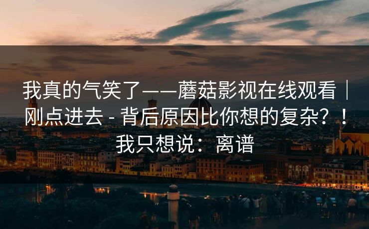 我真的气笑了——蘑菇影视在线观看｜刚点进去 - 背后原因比你想的复杂？！我只想说：离谱
