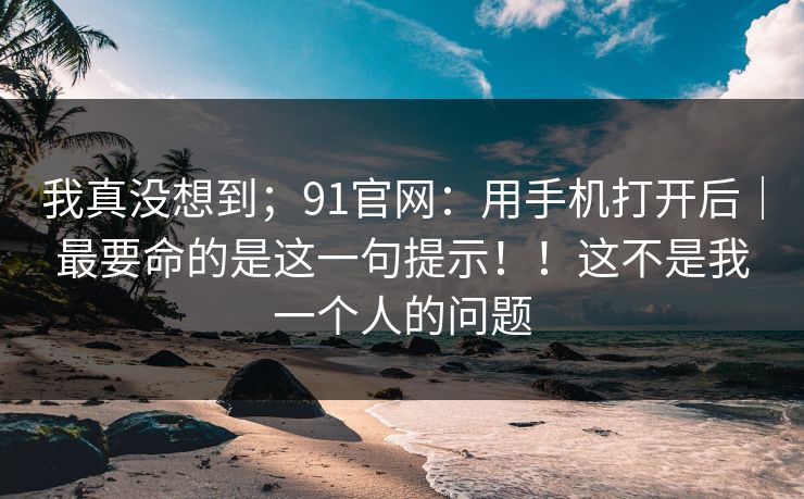 我真没想到;91官网:用手机打开后|最要命的是这一句提示!!这不是我一个人的问题 我真没想到;91官网:用手机打开后|最要命的是这一句提示!!这不是我一个人的问题