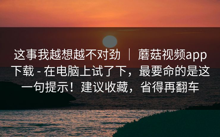 这事我越想越不对劲 ｜ 蘑菇视频app下载 - 在电脑上试了下，最要命的是这一句提示！建议收藏，省得再翻车