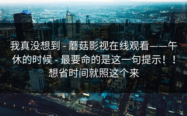 我真没想到 - 蘑菇影视在线观看——午休的时候 - 最要命的是这一句提示！！想省时间就照这个来